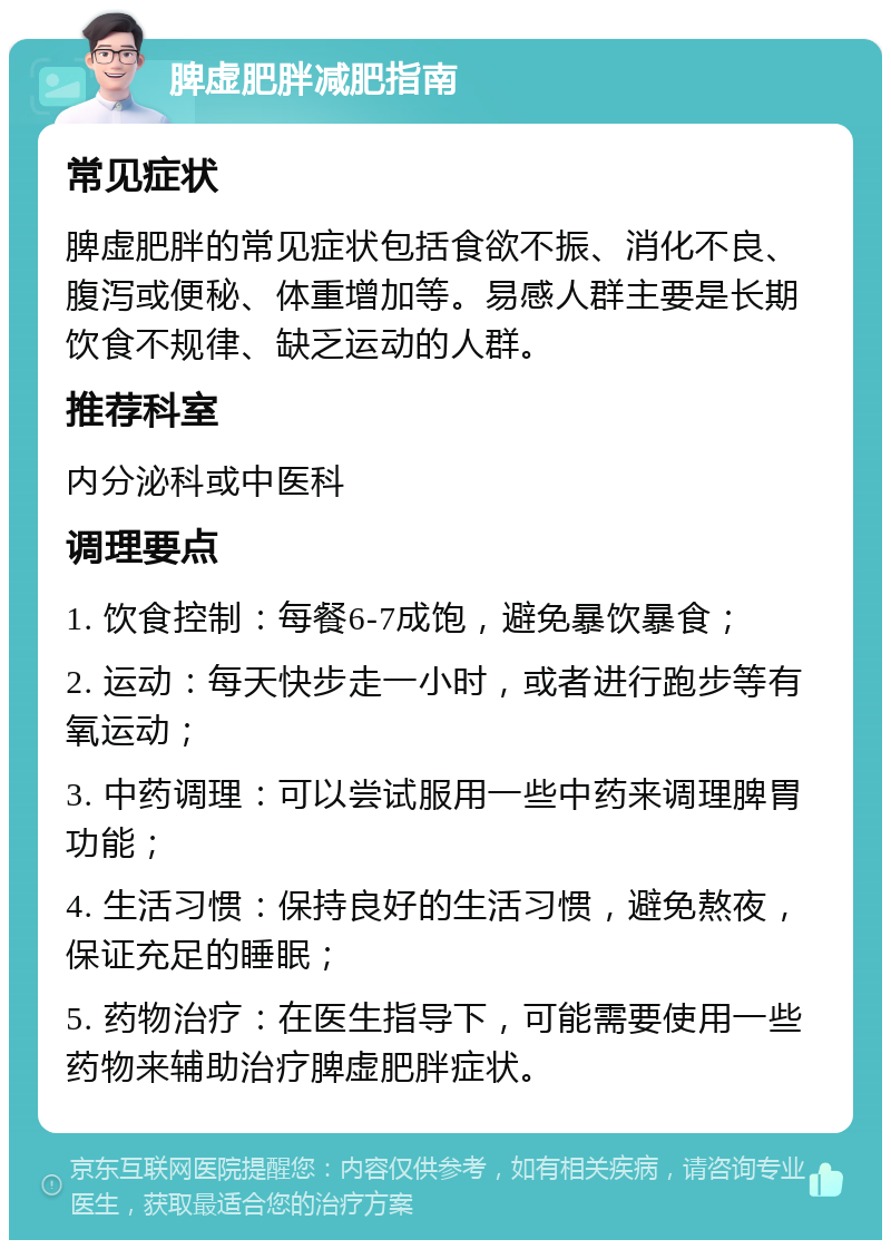 脾虚肥胖减肥指南 常见症状 脾虚肥胖的常见症状包括食欲不振、消化不良、腹泻或便秘、体重增加等。易感人群主要是长期饮食不规律、缺乏运动的人群。 推荐科室 内分泌科或中医科 调理要点 1. 饮食控制：每餐6-7成饱，避免暴饮暴食； 2. 运动：每天快步走一小时，或者进行跑步等有氧运动； 3. 中药调理：可以尝试服用一些中药来调理脾胃功能； 4. 生活习惯：保持良好的生活习惯，避免熬夜，保证充足的睡眠； 5. 药物治疗：在医生指导下，可能需要使用一些药物来辅助治疗脾虚肥胖症状。