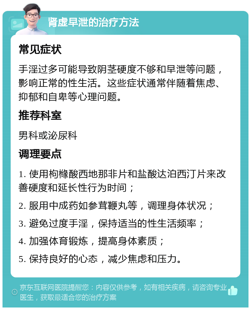 肾虚早泄的治疗方法 常见症状 手淫过多可能导致阴茎硬度不够和早泄等问题，影响正常的性生活。这些症状通常伴随着焦虑、抑郁和自卑等心理问题。 推荐科室 男科或泌尿科 调理要点 1. 使用枸橼酸西地那非片和盐酸达泊西汀片来改善硬度和延长性行为时间； 2. 服用中成药如参茸鞭丸等，调理身体状况； 3. 避免过度手淫，保持适当的性生活频率； 4. 加强体育锻炼，提高身体素质； 5. 保持良好的心态，减少焦虑和压力。