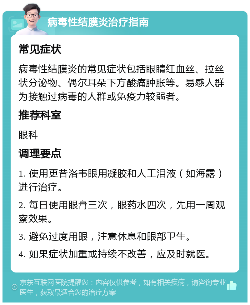 病毒性结膜炎治疗指南 常见症状 病毒性结膜炎的常见症状包括眼睛红血丝、拉丝状分泌物、偶尔耳朵下方酸痛肿胀等。易感人群为接触过病毒的人群或免疫力较弱者。 推荐科室 眼科 调理要点 1. 使用更昔洛韦眼用凝胶和人工泪液（如海露）进行治疗。 2. 每日使用眼膏三次，眼药水四次，先用一周观察效果。 3. 避免过度用眼，注意休息和眼部卫生。 4. 如果症状加重或持续不改善，应及时就医。