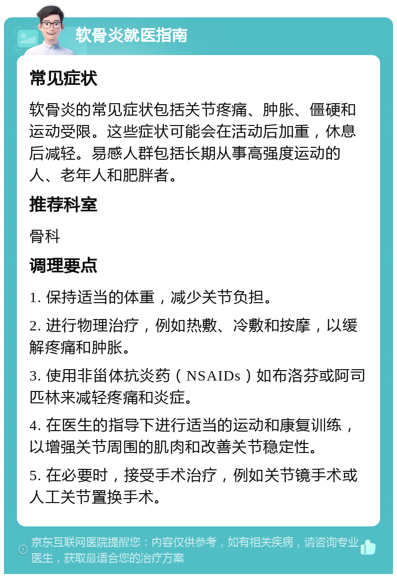 软骨炎就医指南 常见症状 软骨炎的常见症状包括关节疼痛、肿胀、僵硬和运动受限。这些症状可能会在活动后加重，休息后减轻。易感人群包括长期从事高强度运动的人、老年人和肥胖者。 推荐科室 骨科 调理要点 1. 保持适当的体重，减少关节负担。 2. 进行物理治疗，例如热敷、冷敷和按摩，以缓解疼痛和肿胀。 3. 使用非甾体抗炎药（NSAIDs）如布洛芬或阿司匹林来减轻疼痛和炎症。 4. 在医生的指导下进行适当的运动和康复训练，以增强关节周围的肌肉和改善关节稳定性。 5. 在必要时，接受手术治疗，例如关节镜手术或人工关节置换手术。