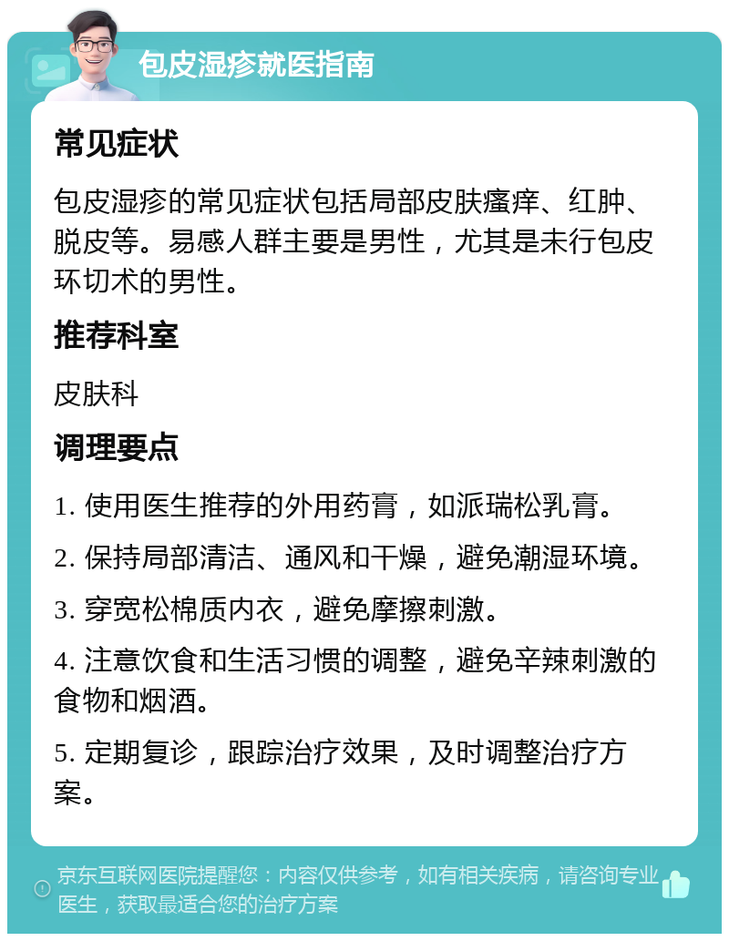 包皮湿疹就医指南 常见症状 包皮湿疹的常见症状包括局部皮肤瘙痒、红肿、脱皮等。易感人群主要是男性，尤其是未行包皮环切术的男性。 推荐科室 皮肤科 调理要点 1. 使用医生推荐的外用药膏，如派瑞松乳膏。 2. 保持局部清洁、通风和干燥，避免潮湿环境。 3. 穿宽松棉质内衣，避免摩擦刺激。 4. 注意饮食和生活习惯的调整，避免辛辣刺激的食物和烟酒。 5. 定期复诊，跟踪治疗效果，及时调整治疗方案。