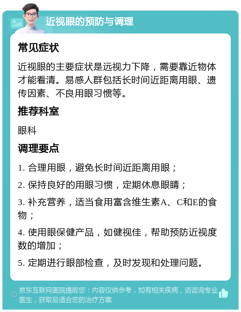 近视眼的预防与调理 常见症状 近视眼的主要症状是远视力下降，需要靠近物体才能看清。易感人群包括长时间近距离用眼、遗传因素、不良用眼习惯等。 推荐科室 眼科 调理要点 1. 合理用眼，避免长时间近距离用眼； 2. 保持良好的用眼习惯，定期休息眼睛； 3. 补充营养，适当食用富含维生素A、C和E的食物； 4. 使用眼保健产品，如健视佳，帮助预防近视度数的增加； 5. 定期进行眼部检查，及时发现和处理问题。