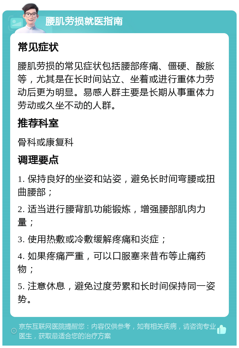 腰肌劳损就医指南 常见症状 腰肌劳损的常见症状包括腰部疼痛、僵硬、酸胀等，尤其是在长时间站立、坐着或进行重体力劳动后更为明显。易感人群主要是长期从事重体力劳动或久坐不动的人群。 推荐科室 骨科或康复科 调理要点 1. 保持良好的坐姿和站姿，避免长时间弯腰或扭曲腰部； 2. 适当进行腰背肌功能锻炼，增强腰部肌肉力量； 3. 使用热敷或冷敷缓解疼痛和炎症； 4. 如果疼痛严重，可以口服塞来昔布等止痛药物； 5. 注意休息，避免过度劳累和长时间保持同一姿势。