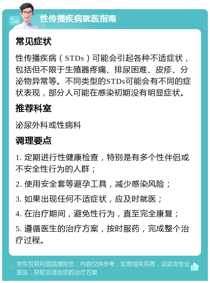 性传播疾病就医指南 常见症状 性传播疾病（STDs）可能会引起各种不适症状，包括但不限于生殖器疼痛、排尿困难、皮疹、分泌物异常等。不同类型的STDs可能会有不同的症状表现，部分人可能在感染初期没有明显症状。 推荐科室 泌尿外科或性病科 调理要点 1. 定期进行性健康检查，特别是有多个性伴侣或不安全性行为的人群； 2. 使用安全套等避孕工具，减少感染风险； 3. 如果出现任何不适症状，应及时就医； 4. 在治疗期间，避免性行为，直至完全康复； 5. 遵循医生的治疗方案，按时服药，完成整个治疗过程。