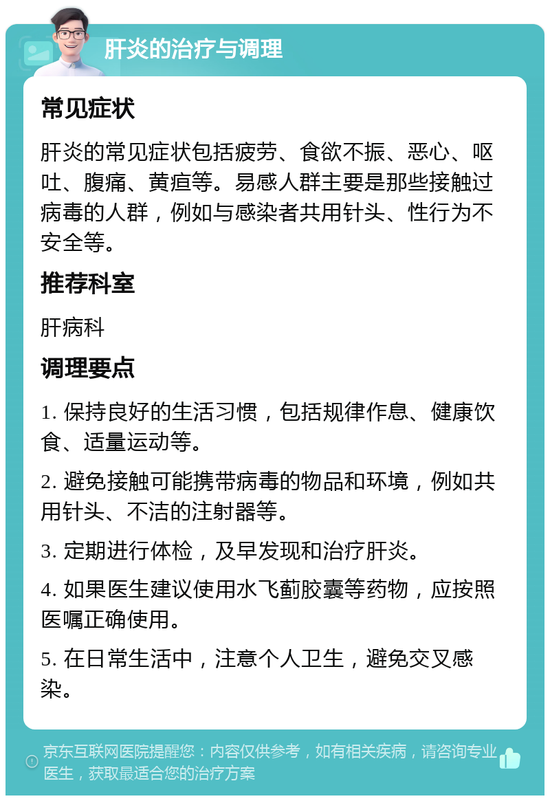 肝炎的治疗与调理 常见症状 肝炎的常见症状包括疲劳、食欲不振、恶心、呕吐、腹痛、黄疸等。易感人群主要是那些接触过病毒的人群，例如与感染者共用针头、性行为不安全等。 推荐科室 肝病科 调理要点 1. 保持良好的生活习惯，包括规律作息、健康饮食、适量运动等。 2. 避免接触可能携带病毒的物品和环境，例如共用针头、不洁的注射器等。 3. 定期进行体检，及早发现和治疗肝炎。 4. 如果医生建议使用水飞蓟胶囊等药物，应按照医嘱正确使用。 5. 在日常生活中，注意个人卫生，避免交叉感染。