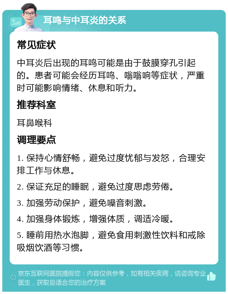 耳鸣与中耳炎的关系 常见症状 中耳炎后出现的耳鸣可能是由于鼓膜穿孔引起的。患者可能会经历耳鸣、嗡嗡响等症状，严重时可能影响情绪、休息和听力。 推荐科室 耳鼻喉科 调理要点 1. 保持心情舒畅，避免过度忧郁与发怒，合理安排工作与休息。 2. 保证充足的睡眠，避免过度思虑劳倦。 3. 加强劳动保护，避免噪音刺激。 4. 加强身体锻炼，增强体质，调适冷暖。 5. 睡前用热水泡脚，避免食用刺激性饮料和戒除吸烟饮酒等习惯。