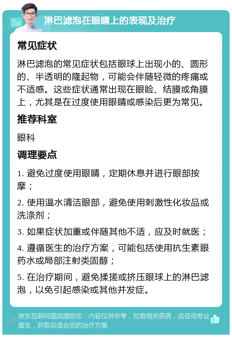 淋巴滤泡在眼睛上的表现及治疗 常见症状 淋巴滤泡的常见症状包括眼球上出现小的、圆形的、半透明的隆起物，可能会伴随轻微的疼痛或不适感。这些症状通常出现在眼睑、结膜或角膜上，尤其是在过度使用眼睛或感染后更为常见。 推荐科室 眼科 调理要点 1. 避免过度使用眼睛，定期休息并进行眼部按摩； 2. 使用温水清洁眼部，避免使用刺激性化妆品或洗涤剂； 3. 如果症状加重或伴随其他不适，应及时就医； 4. 遵循医生的治疗方案，可能包括使用抗生素眼药水或局部注射类固醇； 5. 在治疗期间，避免揉搓或挤压眼球上的淋巴滤泡，以免引起感染或其他并发症。