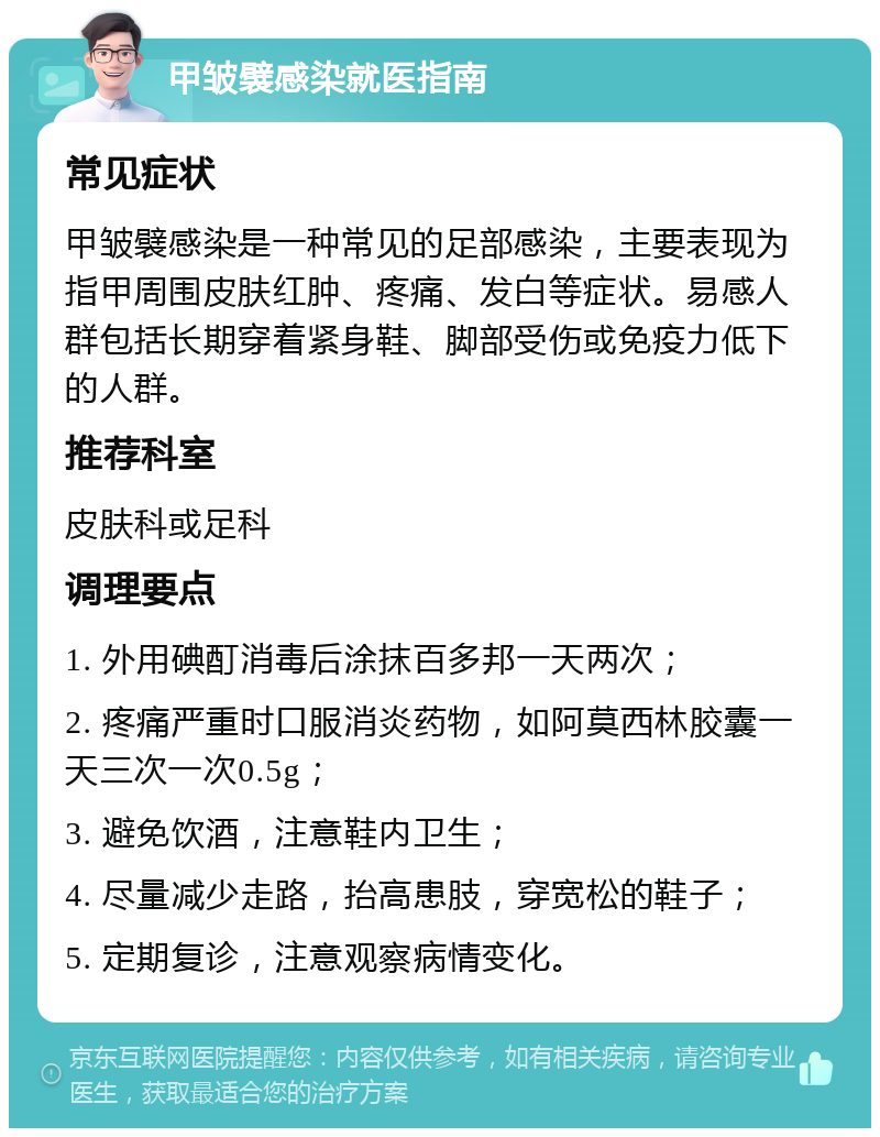 甲皱襞感染就医指南 常见症状 甲皱襞感染是一种常见的足部感染，主要表现为指甲周围皮肤红肿、疼痛、发白等症状。易感人群包括长期穿着紧身鞋、脚部受伤或免疫力低下的人群。 推荐科室 皮肤科或足科 调理要点 1. 外用碘酊消毒后涂抹百多邦一天两次； 2. 疼痛严重时口服消炎药物，如阿莫西林胶囊一天三次一次0.5g； 3. 避免饮酒，注意鞋内卫生； 4. 尽量减少走路，抬高患肢，穿宽松的鞋子； 5. 定期复诊，注意观察病情变化。