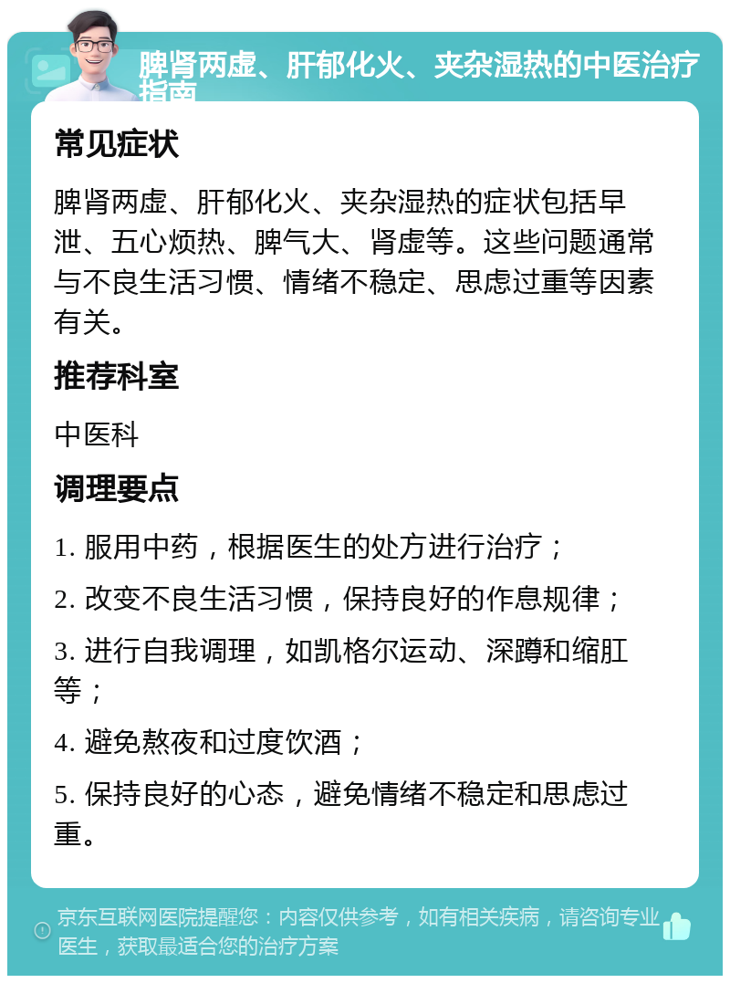 脾肾两虚、肝郁化火、夹杂湿热的中医治疗指南 常见症状 脾肾两虚、肝郁化火、夹杂湿热的症状包括早泄、五心烦热、脾气大、肾虚等。这些问题通常与不良生活习惯、情绪不稳定、思虑过重等因素有关。 推荐科室 中医科 调理要点 1. 服用中药，根据医生的处方进行治疗； 2. 改变不良生活习惯，保持良好的作息规律； 3. 进行自我调理，如凯格尔运动、深蹲和缩肛等； 4. 避免熬夜和过度饮酒； 5. 保持良好的心态，避免情绪不稳定和思虑过重。