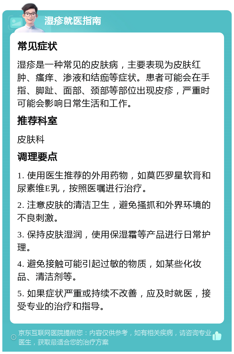 湿疹就医指南 常见症状 湿疹是一种常见的皮肤病，主要表现为皮肤红肿、瘙痒、渗液和结痂等症状。患者可能会在手指、脚趾、面部、颈部等部位出现皮疹，严重时可能会影响日常生活和工作。 推荐科室 皮肤科 调理要点 1. 使用医生推荐的外用药物，如莫匹罗星软膏和尿素维E乳，按照医嘱进行治疗。 2. 注意皮肤的清洁卫生，避免搔抓和外界环境的不良刺激。 3. 保持皮肤湿润，使用保湿霜等产品进行日常护理。 4. 避免接触可能引起过敏的物质，如某些化妆品、清洁剂等。 5. 如果症状严重或持续不改善，应及时就医，接受专业的治疗和指导。