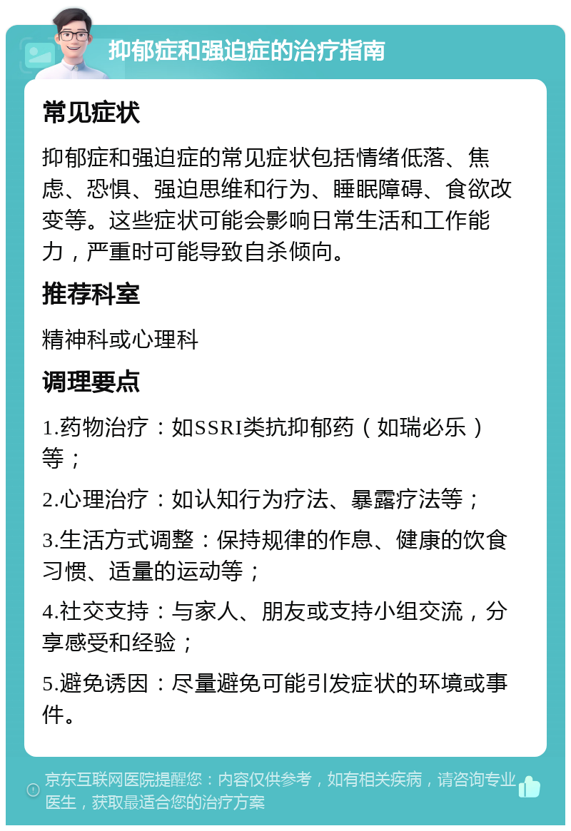 抑郁症和强迫症的治疗指南 常见症状 抑郁症和强迫症的常见症状包括情绪低落、焦虑、恐惧、强迫思维和行为、睡眠障碍、食欲改变等。这些症状可能会影响日常生活和工作能力，严重时可能导致自杀倾向。 推荐科室 精神科或心理科 调理要点 1.药物治疗：如SSRI类抗抑郁药（如瑞必乐）等； 2.心理治疗：如认知行为疗法、暴露疗法等； 3.生活方式调整：保持规律的作息、健康的饮食习惯、适量的运动等； 4.社交支持：与家人、朋友或支持小组交流，分享感受和经验； 5.避免诱因：尽量避免可能引发症状的环境或事件。