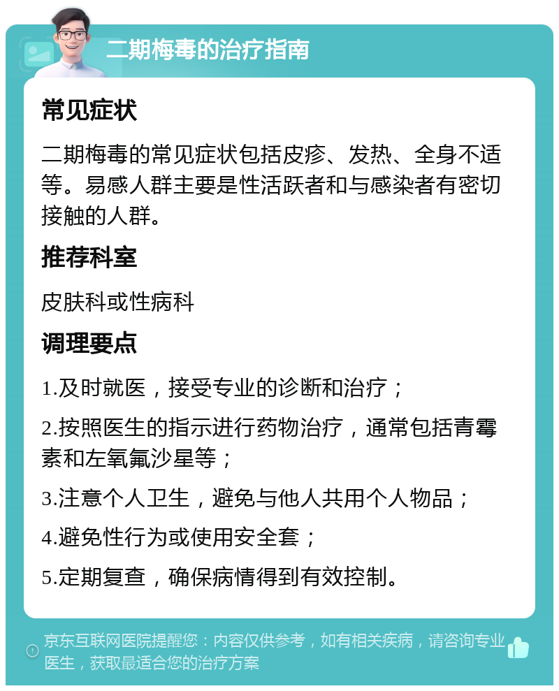 二期梅毒的治疗指南 常见症状 二期梅毒的常见症状包括皮疹、发热、全身不适等。易感人群主要是性活跃者和与感染者有密切接触的人群。 推荐科室 皮肤科或性病科 调理要点 1.及时就医，接受专业的诊断和治疗； 2.按照医生的指示进行药物治疗，通常包括青霉素和左氧氟沙星等； 3.注意个人卫生，避免与他人共用个人物品； 4.避免性行为或使用安全套； 5.定期复查，确保病情得到有效控制。