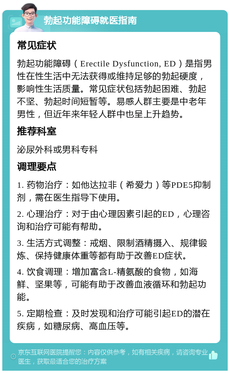 勃起功能障碍就医指南 常见症状 勃起功能障碍（Erectile Dysfunction, ED）是指男性在性生活中无法获得或维持足够的勃起硬度，影响性生活质量。常见症状包括勃起困难、勃起不坚、勃起时间短暂等。易感人群主要是中老年男性，但近年来年轻人群中也呈上升趋势。 推荐科室 泌尿外科或男科专科 调理要点 1. 药物治疗：如他达拉非（希爱力）等PDE5抑制剂，需在医生指导下使用。 2. 心理治疗：对于由心理因素引起的ED，心理咨询和治疗可能有帮助。 3. 生活方式调整：戒烟、限制酒精摄入、规律锻炼、保持健康体重等都有助于改善ED症状。 4. 饮食调理：增加富含L-精氨酸的食物，如海鲜、坚果等，可能有助于改善血液循环和勃起功能。 5. 定期检查：及时发现和治疗可能引起ED的潜在疾病，如糖尿病、高血压等。