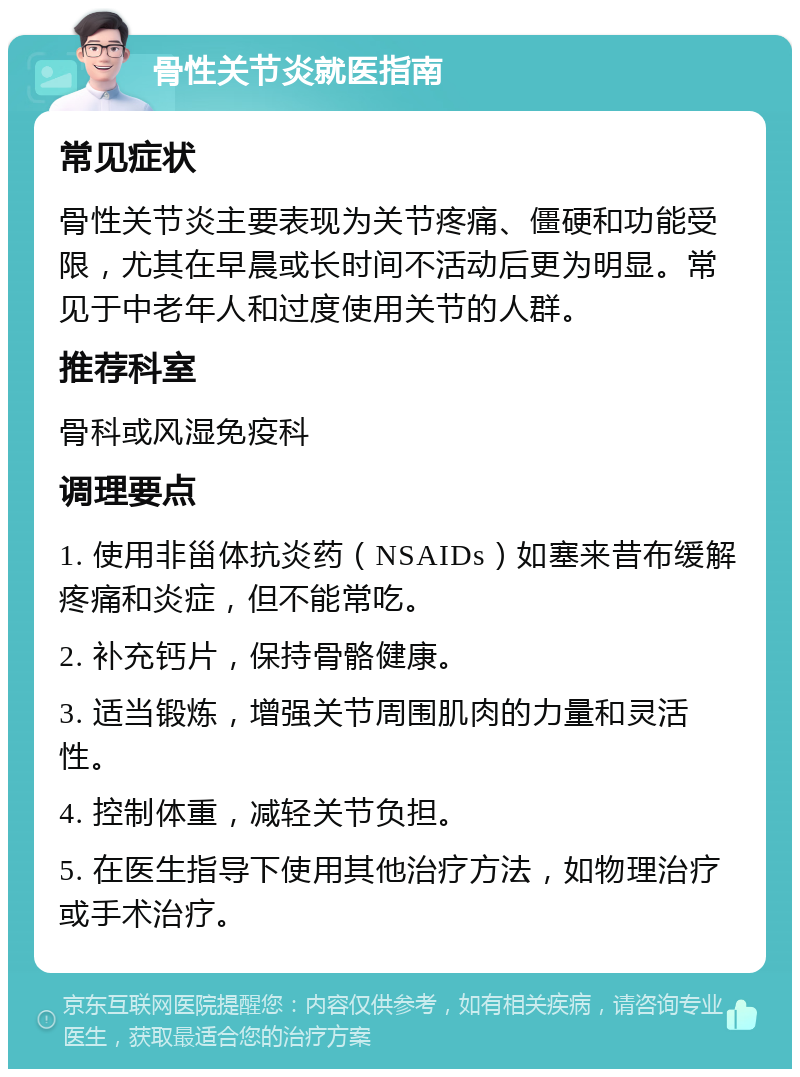 骨性关节炎就医指南 常见症状 骨性关节炎主要表现为关节疼痛、僵硬和功能受限，尤其在早晨或长时间不活动后更为明显。常见于中老年人和过度使用关节的人群。 推荐科室 骨科或风湿免疫科 调理要点 1. 使用非甾体抗炎药（NSAIDs）如塞来昔布缓解疼痛和炎症，但不能常吃。 2. 补充钙片，保持骨骼健康。 3. 适当锻炼，增强关节周围肌肉的力量和灵活性。 4. 控制体重，减轻关节负担。 5. 在医生指导下使用其他治疗方法，如物理治疗或手术治疗。