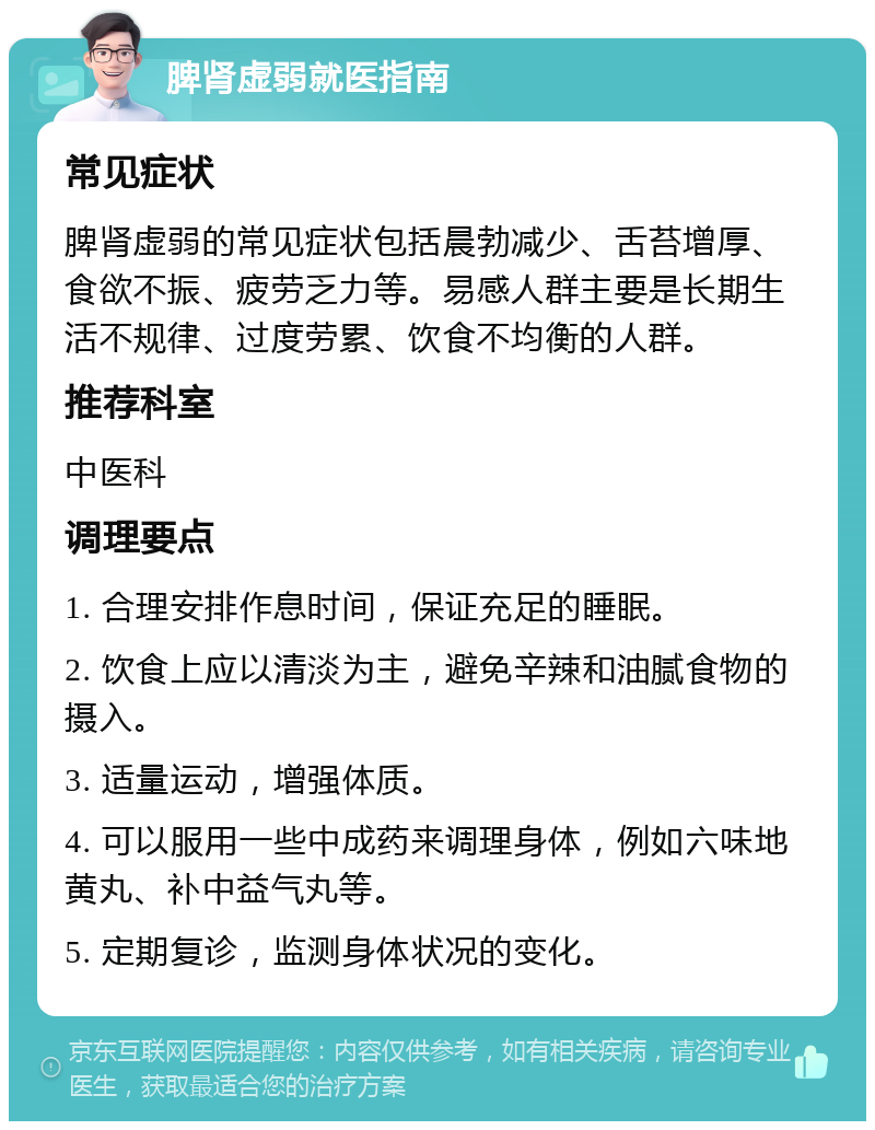 脾肾虚弱就医指南 常见症状 脾肾虚弱的常见症状包括晨勃减少、舌苔增厚、食欲不振、疲劳乏力等。易感人群主要是长期生活不规律、过度劳累、饮食不均衡的人群。 推荐科室 中医科 调理要点 1. 合理安排作息时间，保证充足的睡眠。 2. 饮食上应以清淡为主，避免辛辣和油腻食物的摄入。 3. 适量运动，增强体质。 4. 可以服用一些中成药来调理身体，例如六味地黄丸、补中益气丸等。 5. 定期复诊，监测身体状况的变化。