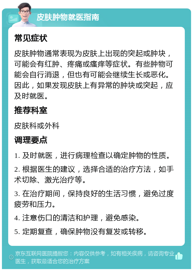 皮肤肿物就医指南 常见症状 皮肤肿物通常表现为皮肤上出现的突起或肿块，可能会有红肿、疼痛或瘙痒等症状。有些肿物可能会自行消退，但也有可能会继续生长或恶化。因此，如果发现皮肤上有异常的肿块或突起，应及时就医。 推荐科室 皮肤科或外科 调理要点 1. 及时就医，进行病理检查以确定肿物的性质。 2. 根据医生的建议，选择合适的治疗方法，如手术切除、激光治疗等。 3. 在治疗期间，保持良好的生活习惯，避免过度疲劳和压力。 4. 注意伤口的清洁和护理，避免感染。 5. 定期复查，确保肿物没有复发或转移。