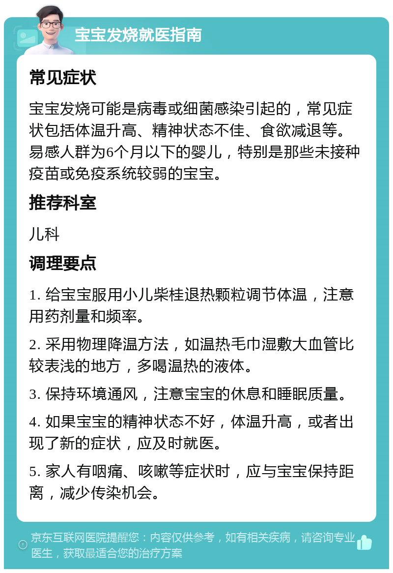 宝宝发烧就医指南 常见症状 宝宝发烧可能是病毒或细菌感染引起的，常见症状包括体温升高、精神状态不佳、食欲减退等。易感人群为6个月以下的婴儿，特别是那些未接种疫苗或免疫系统较弱的宝宝。 推荐科室 儿科 调理要点 1. 给宝宝服用小儿柴桂退热颗粒调节体温，注意用药剂量和频率。 2. 采用物理降温方法，如温热毛巾湿敷大血管比较表浅的地方，多喝温热的液体。 3. 保持环境通风，注意宝宝的休息和睡眠质量。 4. 如果宝宝的精神状态不好，体温升高，或者出现了新的症状，应及时就医。 5. 家人有咽痛、咳嗽等症状时，应与宝宝保持距离，减少传染机会。