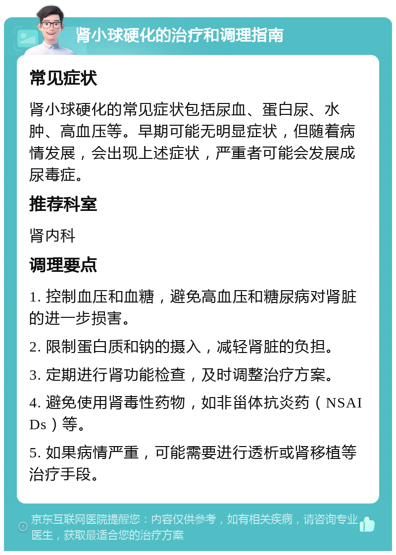 肾小球硬化的治疗和调理指南 常见症状 肾小球硬化的常见症状包括尿血、蛋白尿、水肿、高血压等。早期可能无明显症状，但随着病情发展，会出现上述症状，严重者可能会发展成尿毒症。 推荐科室 肾内科 调理要点 1. 控制血压和血糖，避免高血压和糖尿病对肾脏的进一步损害。 2. 限制蛋白质和钠的摄入，减轻肾脏的负担。 3. 定期进行肾功能检查，及时调整治疗方案。 4. 避免使用肾毒性药物，如非甾体抗炎药（NSAIDs）等。 5. 如果病情严重，可能需要进行透析或肾移植等治疗手段。