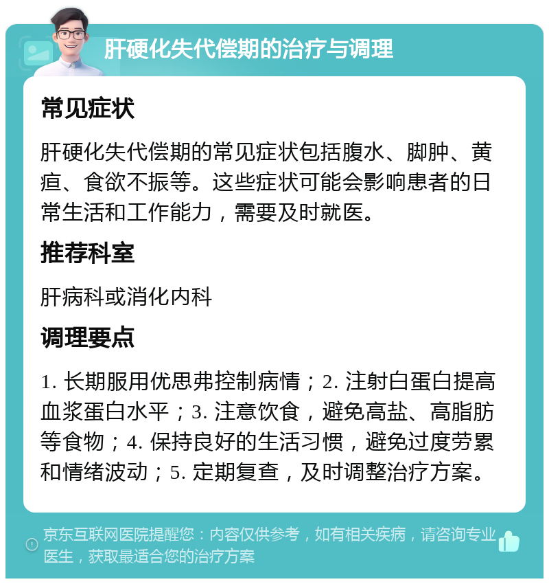 肝硬化失代偿期的治疗与调理 常见症状 肝硬化失代偿期的常见症状包括腹水、脚肿、黄疸、食欲不振等。这些症状可能会影响患者的日常生活和工作能力，需要及时就医。 推荐科室 肝病科或消化内科 调理要点 1. 长期服用优思弗控制病情；2. 注射白蛋白提高血浆蛋白水平；3. 注意饮食，避免高盐、高脂肪等食物；4. 保持良好的生活习惯，避免过度劳累和情绪波动；5. 定期复查，及时调整治疗方案。