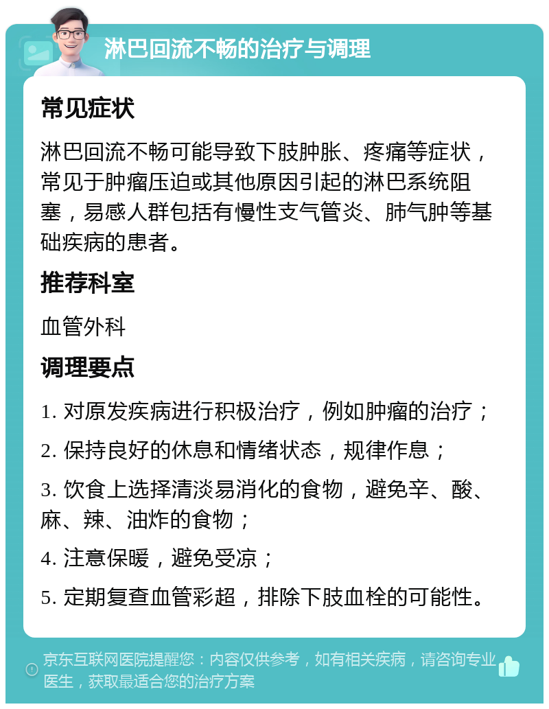 淋巴回流不畅的治疗与调理 常见症状 淋巴回流不畅可能导致下肢肿胀、疼痛等症状，常见于肿瘤压迫或其他原因引起的淋巴系统阻塞，易感人群包括有慢性支气管炎、肺气肿等基础疾病的患者。 推荐科室 血管外科 调理要点 1. 对原发疾病进行积极治疗，例如肿瘤的治疗； 2. 保持良好的休息和情绪状态，规律作息； 3. 饮食上选择清淡易消化的食物，避免辛、酸、麻、辣、油炸的食物； 4. 注意保暖，避免受凉； 5. 定期复查血管彩超，排除下肢血栓的可能性。