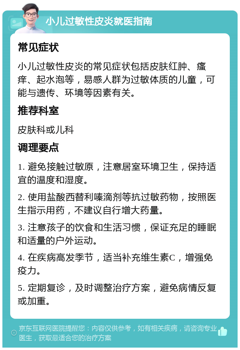 小儿过敏性皮炎就医指南 常见症状 小儿过敏性皮炎的常见症状包括皮肤红肿、瘙痒、起水泡等，易感人群为过敏体质的儿童，可能与遗传、环境等因素有关。 推荐科室 皮肤科或儿科 调理要点 1. 避免接触过敏原，注意居室环境卫生，保持适宜的温度和湿度。 2. 使用盐酸西替利嗪滴剂等抗过敏药物，按照医生指示用药，不建议自行增大药量。 3. 注意孩子的饮食和生活习惯，保证充足的睡眠和适量的户外运动。 4. 在疾病高发季节，适当补充维生素C，增强免疫力。 5. 定期复诊，及时调整治疗方案，避免病情反复或加重。