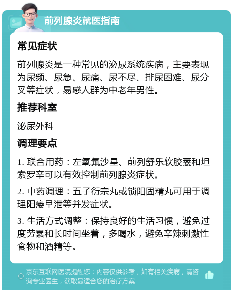 前列腺炎就医指南 常见症状 前列腺炎是一种常见的泌尿系统疾病，主要表现为尿频、尿急、尿痛、尿不尽、排尿困难、尿分叉等症状，易感人群为中老年男性。 推荐科室 泌尿外科 调理要点 1. 联合用药：左氧氟沙星、前列舒乐软胶囊和坦索罗辛可以有效控制前列腺炎症状。 2. 中药调理：五子衍宗丸或锁阳固精丸可用于调理阳痿早泄等并发症状。 3. 生活方式调整：保持良好的生活习惯，避免过度劳累和长时间坐着，多喝水，避免辛辣刺激性食物和酒精等。