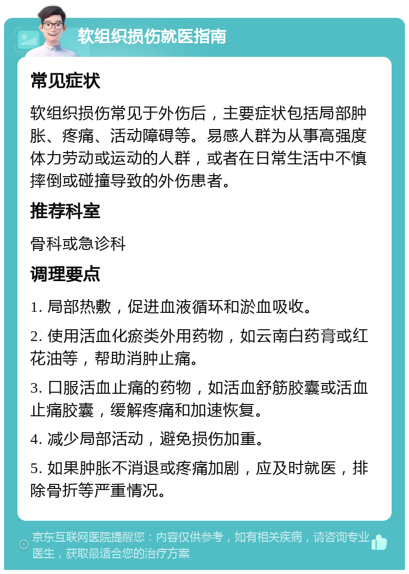 软组织损伤就医指南 常见症状 软组织损伤常见于外伤后，主要症状包括局部肿胀、疼痛、活动障碍等。易感人群为从事高强度体力劳动或运动的人群，或者在日常生活中不慎摔倒或碰撞导致的外伤患者。 推荐科室 骨科或急诊科 调理要点 1. 局部热敷，促进血液循环和淤血吸收。 2. 使用活血化瘀类外用药物，如云南白药膏或红花油等，帮助消肿止痛。 3. 口服活血止痛的药物，如活血舒筋胶囊或活血止痛胶囊，缓解疼痛和加速恢复。 4. 减少局部活动，避免损伤加重。 5. 如果肿胀不消退或疼痛加剧，应及时就医，排除骨折等严重情况。