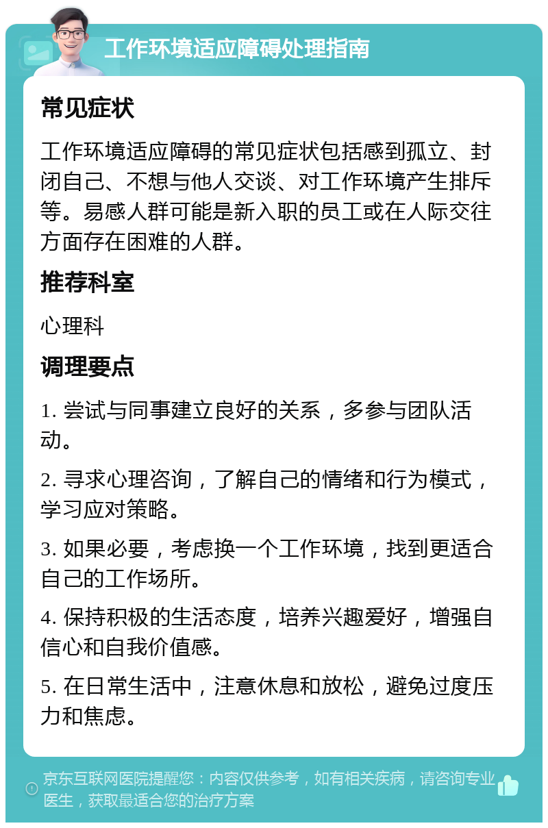 工作环境适应障碍处理指南 常见症状 工作环境适应障碍的常见症状包括感到孤立、封闭自己、不想与他人交谈、对工作环境产生排斥等。易感人群可能是新入职的员工或在人际交往方面存在困难的人群。 推荐科室 心理科 调理要点 1. 尝试与同事建立良好的关系，多参与团队活动。 2. 寻求心理咨询，了解自己的情绪和行为模式，学习应对策略。 3. 如果必要，考虑换一个工作环境，找到更适合自己的工作场所。 4. 保持积极的生活态度，培养兴趣爱好，增强自信心和自我价值感。 5. 在日常生活中，注意休息和放松，避免过度压力和焦虑。