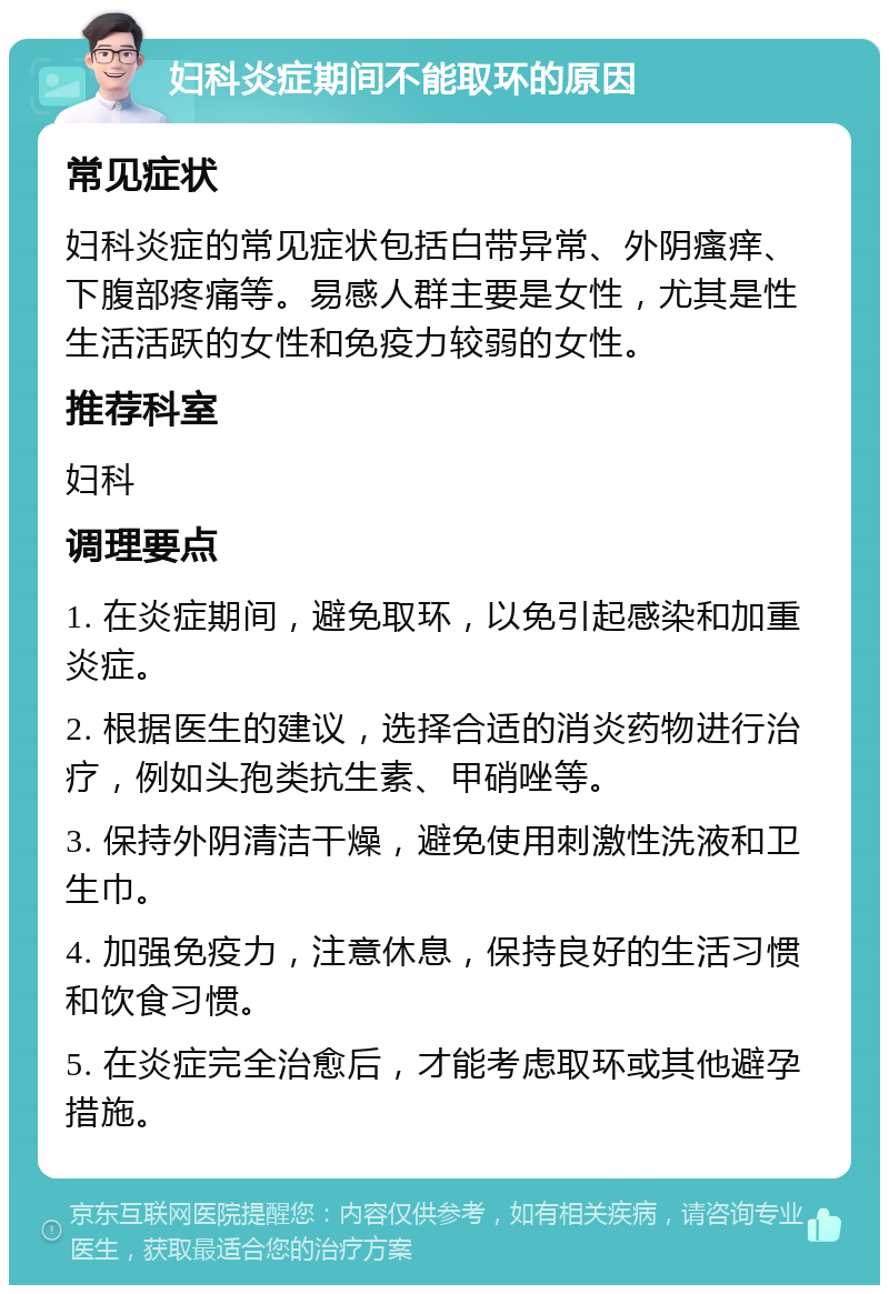 妇科炎症期间不能取环的原因 常见症状 妇科炎症的常见症状包括白带异常、外阴瘙痒、下腹部疼痛等。易感人群主要是女性，尤其是性生活活跃的女性和免疫力较弱的女性。 推荐科室 妇科 调理要点 1. 在炎症期间，避免取环，以免引起感染和加重炎症。 2. 根据医生的建议，选择合适的消炎药物进行治疗，例如头孢类抗生素、甲硝唑等。 3. 保持外阴清洁干燥，避免使用刺激性洗液和卫生巾。 4. 加强免疫力，注意休息，保持良好的生活习惯和饮食习惯。 5. 在炎症完全治愈后，才能考虑取环或其他避孕措施。