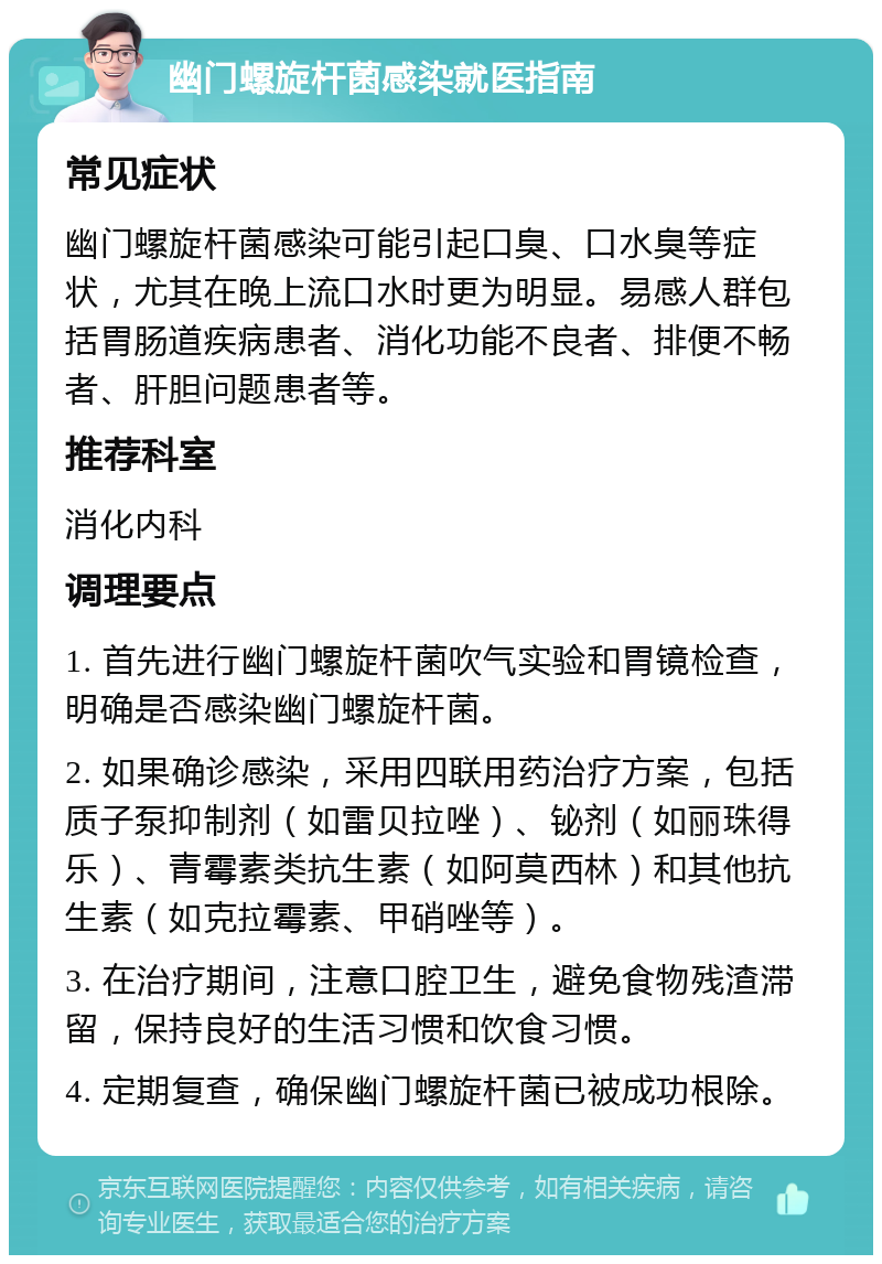 幽门螺旋杆菌感染就医指南 常见症状 幽门螺旋杆菌感染可能引起口臭、口水臭等症状，尤其在晚上流口水时更为明显。易感人群包括胃肠道疾病患者、消化功能不良者、排便不畅者、肝胆问题患者等。 推荐科室 消化内科 调理要点 1. 首先进行幽门螺旋杆菌吹气实验和胃镜检查，明确是否感染幽门螺旋杆菌。 2. 如果确诊感染，采用四联用药治疗方案，包括质子泵抑制剂（如雷贝拉唑）、铋剂（如丽珠得乐）、青霉素类抗生素（如阿莫西林）和其他抗生素（如克拉霉素、甲硝唑等）。 3. 在治疗期间，注意口腔卫生，避免食物残渣滞留，保持良好的生活习惯和饮食习惯。 4. 定期复查，确保幽门螺旋杆菌已被成功根除。