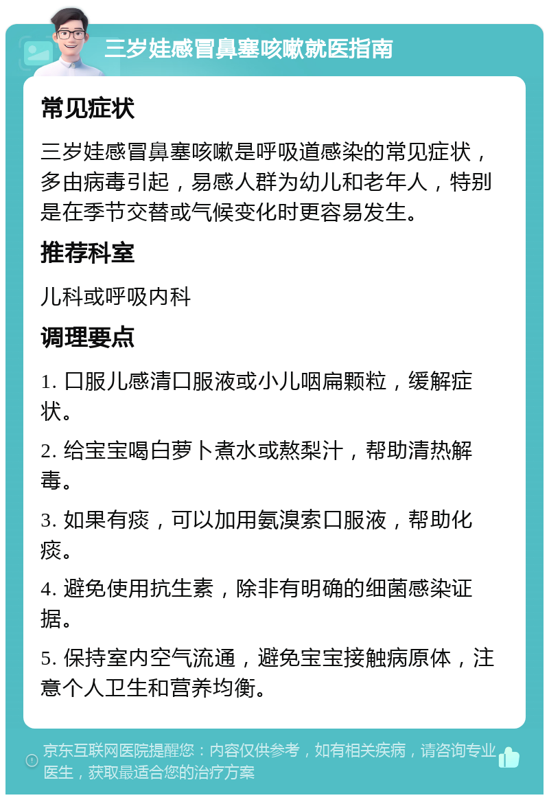 三岁娃感冒鼻塞咳嗽就医指南 常见症状 三岁娃感冒鼻塞咳嗽是呼吸道感染的常见症状，多由病毒引起，易感人群为幼儿和老年人，特别是在季节交替或气候变化时更容易发生。 推荐科室 儿科或呼吸内科 调理要点 1. 口服儿感清口服液或小儿咽扁颗粒，缓解症状。 2. 给宝宝喝白萝卜煮水或熬梨汁，帮助清热解毒。 3. 如果有痰，可以加用氨溴索口服液，帮助化痰。 4. 避免使用抗生素，除非有明确的细菌感染证据。 5. 保持室内空气流通，避免宝宝接触病原体，注意个人卫生和营养均衡。