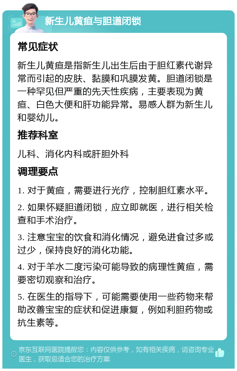 新生儿黄疸与胆道闭锁 常见症状 新生儿黄疸是指新生儿出生后由于胆红素代谢异常而引起的皮肤、黏膜和巩膜发黄。胆道闭锁是一种罕见但严重的先天性疾病，主要表现为黄疸、白色大便和肝功能异常。易感人群为新生儿和婴幼儿。 推荐科室 儿科、消化内科或肝胆外科 调理要点 1. 对于黄疸，需要进行光疗，控制胆红素水平。 2. 如果怀疑胆道闭锁，应立即就医，进行相关检查和手术治疗。 3. 注意宝宝的饮食和消化情况，避免进食过多或过少，保持良好的消化功能。 4. 对于羊水二度污染可能导致的病理性黄疸，需要密切观察和治疗。 5. 在医生的指导下，可能需要使用一些药物来帮助改善宝宝的症状和促进康复，例如利胆药物或抗生素等。