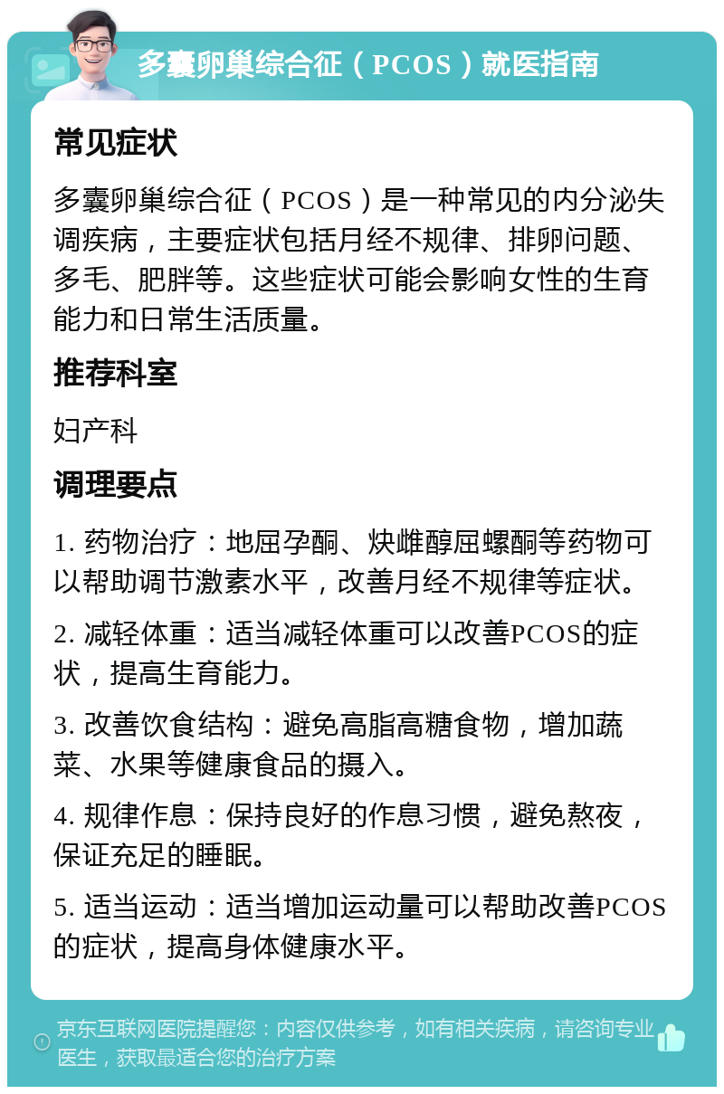 多囊卵巢综合征（PCOS）就医指南 常见症状 多囊卵巢综合征（PCOS）是一种常见的内分泌失调疾病，主要症状包括月经不规律、排卵问题、多毛、肥胖等。这些症状可能会影响女性的生育能力和日常生活质量。 推荐科室 妇产科 调理要点 1. 药物治疗：地屈孕酮、炔雌醇屈螺酮等药物可以帮助调节激素水平，改善月经不规律等症状。 2. 减轻体重：适当减轻体重可以改善PCOS的症状，提高生育能力。 3. 改善饮食结构：避免高脂高糖食物，增加蔬菜、水果等健康食品的摄入。 4. 规律作息：保持良好的作息习惯，避免熬夜，保证充足的睡眠。 5. 适当运动：适当增加运动量可以帮助改善PCOS的症状，提高身体健康水平。