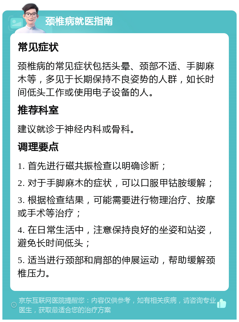 颈椎病就医指南 常见症状 颈椎病的常见症状包括头晕、颈部不适、手脚麻木等，多见于长期保持不良姿势的人群，如长时间低头工作或使用电子设备的人。 推荐科室 建议就诊于神经内科或骨科。 调理要点 1. 首先进行磁共振检查以明确诊断； 2. 对于手脚麻木的症状，可以口服甲钴胺缓解； 3. 根据检查结果，可能需要进行物理治疗、按摩或手术等治疗； 4. 在日常生活中，注意保持良好的坐姿和站姿，避免长时间低头； 5. 适当进行颈部和肩部的伸展运动，帮助缓解颈椎压力。