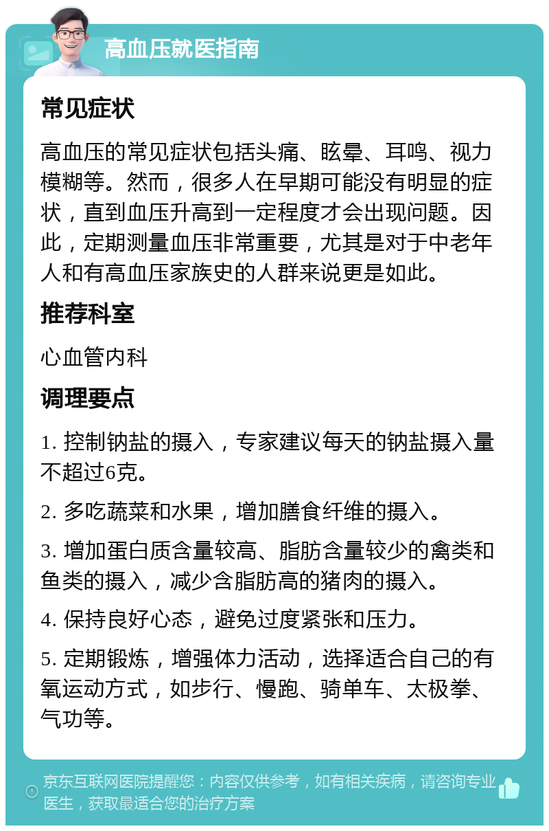 高血压就医指南 常见症状 高血压的常见症状包括头痛、眩晕、耳鸣、视力模糊等。然而，很多人在早期可能没有明显的症状，直到血压升高到一定程度才会出现问题。因此，定期测量血压非常重要，尤其是对于中老年人和有高血压家族史的人群来说更是如此。 推荐科室 心血管内科 调理要点 1. 控制钠盐的摄入，专家建议每天的钠盐摄入量不超过6克。 2. 多吃蔬菜和水果，增加膳食纤维的摄入。 3. 增加蛋白质含量较高、脂肪含量较少的禽类和鱼类的摄入，减少含脂肪高的猪肉的摄入。 4. 保持良好心态，避免过度紧张和压力。 5. 定期锻炼，增强体力活动，选择适合自己的有氧运动方式，如步行、慢跑、骑单车、太极拳、气功等。