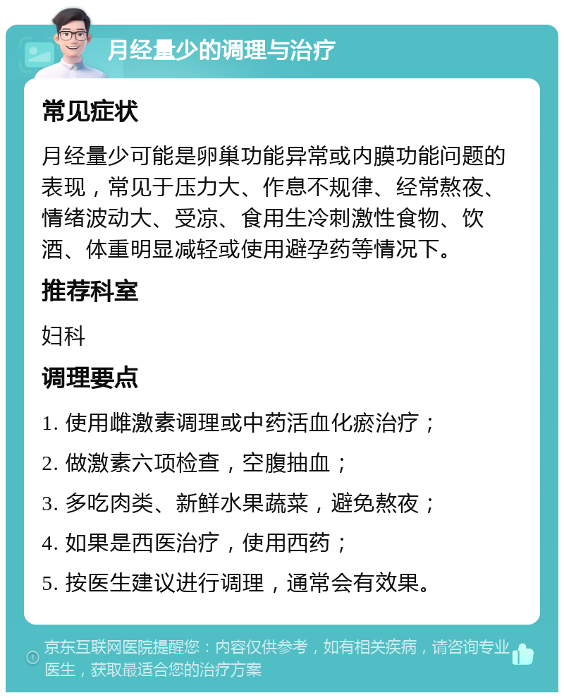 月经量少的调理与治疗 常见症状 月经量少可能是卵巢功能异常或内膜功能问题的表现，常见于压力大、作息不规律、经常熬夜、情绪波动大、受凉、食用生冷刺激性食物、饮酒、体重明显减轻或使用避孕药等情况下。 推荐科室 妇科 调理要点 1. 使用雌激素调理或中药活血化瘀治疗； 2. 做激素六项检查，空腹抽血； 3. 多吃肉类、新鲜水果蔬菜，避免熬夜； 4. 如果是西医治疗，使用西药； 5. 按医生建议进行调理，通常会有效果。