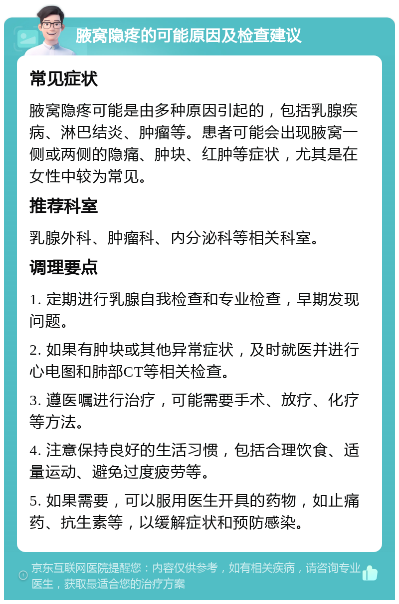 腋窝隐疼的可能原因及检查建议 常见症状 腋窝隐疼可能是由多种原因引起的，包括乳腺疾病、淋巴结炎、肿瘤等。患者可能会出现腋窝一侧或两侧的隐痛、肿块、红肿等症状，尤其是在女性中较为常见。 推荐科室 乳腺外科、肿瘤科、内分泌科等相关科室。 调理要点 1. 定期进行乳腺自我检查和专业检查，早期发现问题。 2. 如果有肿块或其他异常症状，及时就医并进行心电图和肺部CT等相关检查。 3. 遵医嘱进行治疗，可能需要手术、放疗、化疗等方法。 4. 注意保持良好的生活习惯，包括合理饮食、适量运动、避免过度疲劳等。 5. 如果需要，可以服用医生开具的药物，如止痛药、抗生素等，以缓解症状和预防感染。