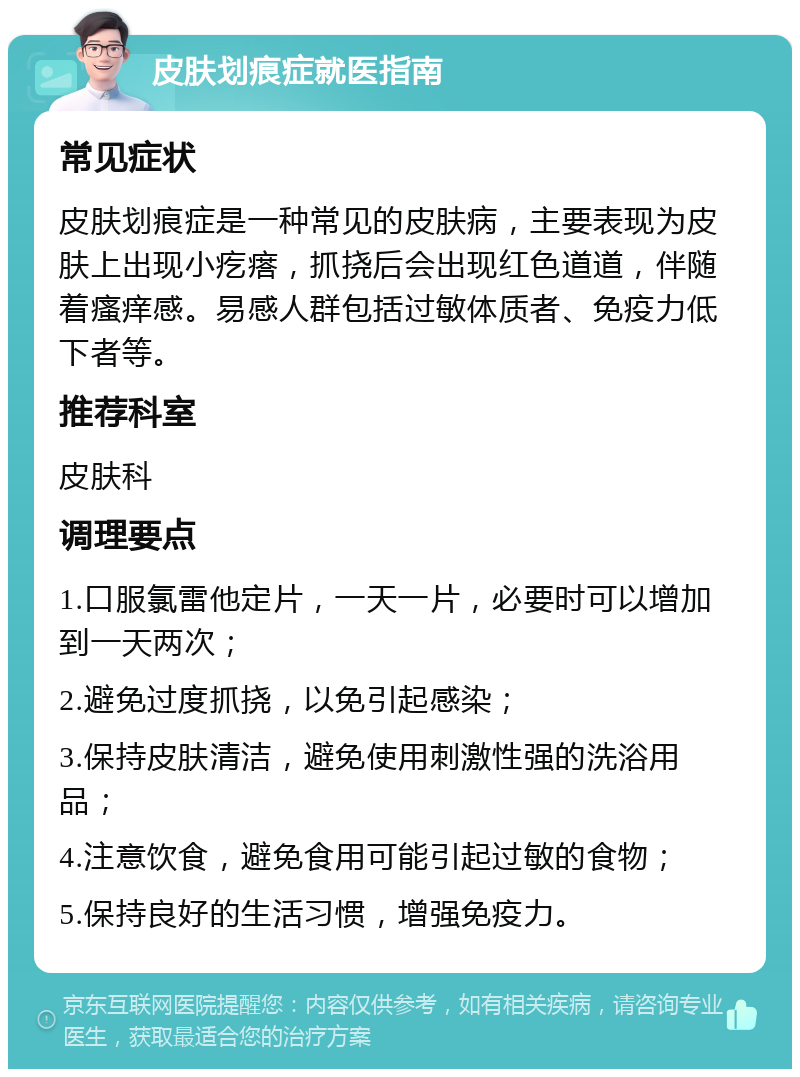 皮肤划痕症就医指南 常见症状 皮肤划痕症是一种常见的皮肤病，主要表现为皮肤上出现小疙瘩，抓挠后会出现红色道道，伴随着瘙痒感。易感人群包括过敏体质者、免疫力低下者等。 推荐科室 皮肤科 调理要点 1.口服氯雷他定片，一天一片，必要时可以增加到一天两次； 2.避免过度抓挠，以免引起感染； 3.保持皮肤清洁，避免使用刺激性强的洗浴用品； 4.注意饮食，避免食用可能引起过敏的食物； 5.保持良好的生活习惯，增强免疫力。