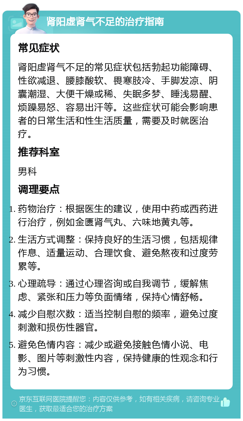 肾阳虚肾气不足的治疗指南 常见症状 肾阳虚肾气不足的常见症状包括勃起功能障碍、性欲减退、腰膝酸软、畏寒肢冷、手脚发凉、阴囊潮湿、大便干燥或稀、失眠多梦、睡浅易醒、烦躁易怒、容易出汗等。这些症状可能会影响患者的日常生活和性生活质量，需要及时就医治疗。 推荐科室 男科 调理要点 药物治疗：根据医生的建议，使用中药或西药进行治疗，例如金匮肾气丸、六味地黄丸等。 生活方式调整：保持良好的生活习惯，包括规律作息、适量运动、合理饮食、避免熬夜和过度劳累等。 心理疏导：通过心理咨询或自我调节，缓解焦虑、紧张和压力等负面情绪，保持心情舒畅。 减少自慰次数：适当控制自慰的频率，避免过度刺激和损伤性器官。 避免色情内容：减少或避免接触色情小说、电影、图片等刺激性内容，保持健康的性观念和行为习惯。