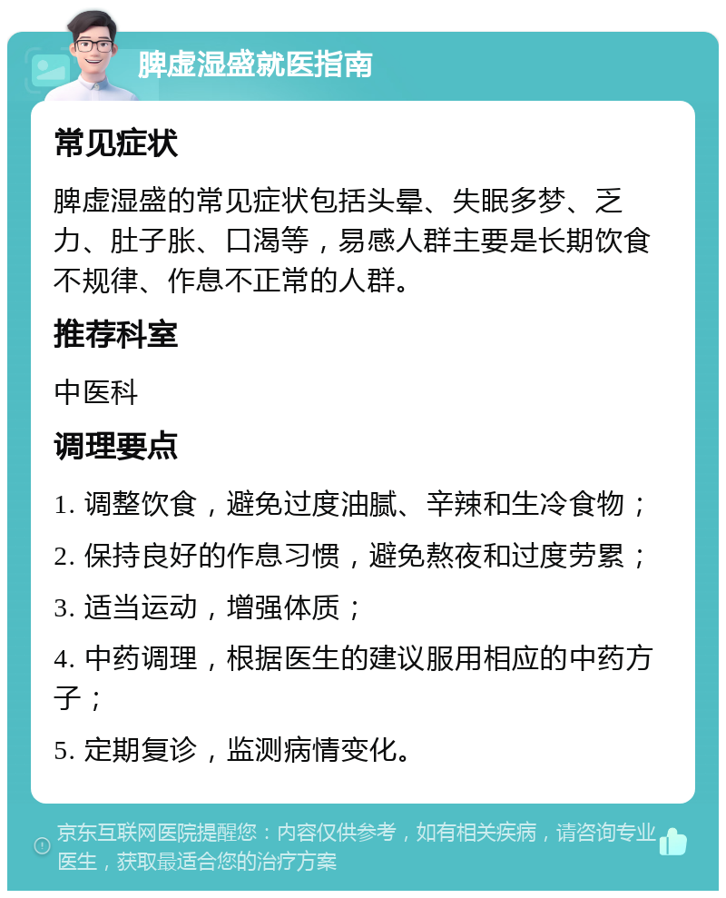 脾虚湿盛就医指南 常见症状 脾虚湿盛的常见症状包括头晕、失眠多梦、乏力、肚子胀、口渴等，易感人群主要是长期饮食不规律、作息不正常的人群。 推荐科室 中医科 调理要点 1. 调整饮食，避免过度油腻、辛辣和生冷食物； 2. 保持良好的作息习惯，避免熬夜和过度劳累； 3. 适当运动，增强体质； 4. 中药调理，根据医生的建议服用相应的中药方子； 5. 定期复诊，监测病情变化。