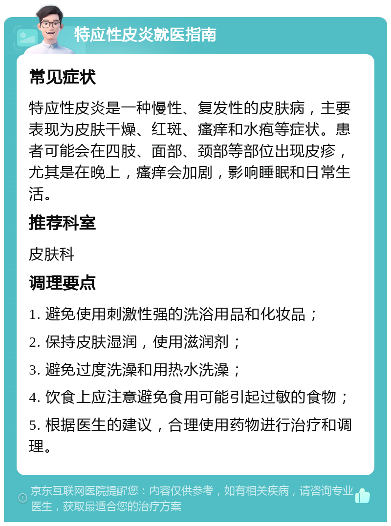 特应性皮炎就医指南 常见症状 特应性皮炎是一种慢性、复发性的皮肤病，主要表现为皮肤干燥、红斑、瘙痒和水疱等症状。患者可能会在四肢、面部、颈部等部位出现皮疹，尤其是在晚上，瘙痒会加剧，影响睡眠和日常生活。 推荐科室 皮肤科 调理要点 1. 避免使用刺激性强的洗浴用品和化妆品； 2. 保持皮肤湿润，使用滋润剂； 3. 避免过度洗澡和用热水洗澡； 4. 饮食上应注意避免食用可能引起过敏的食物； 5. 根据医生的建议，合理使用药物进行治疗和调理。