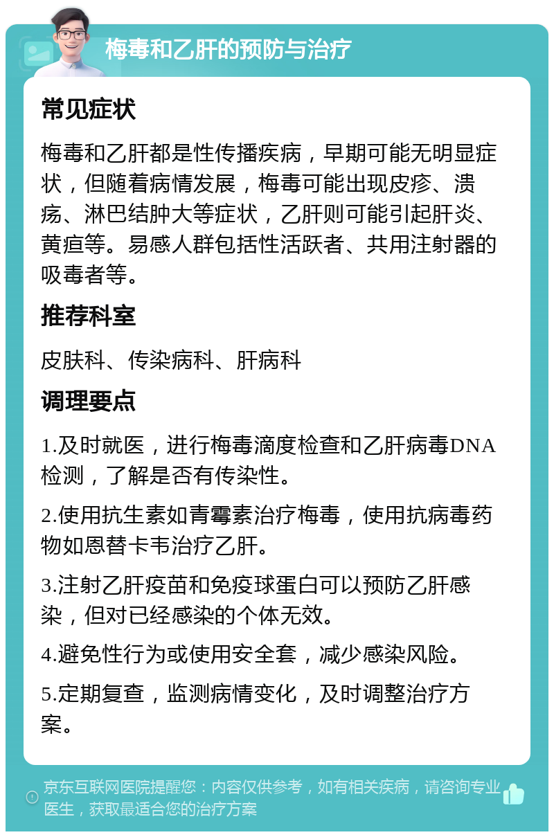 梅毒和乙肝的预防与治疗 常见症状 梅毒和乙肝都是性传播疾病，早期可能无明显症状，但随着病情发展，梅毒可能出现皮疹、溃疡、淋巴结肿大等症状，乙肝则可能引起肝炎、黄疸等。易感人群包括性活跃者、共用注射器的吸毒者等。 推荐科室 皮肤科、传染病科、肝病科 调理要点 1.及时就医，进行梅毒滴度检查和乙肝病毒DNA检测，了解是否有传染性。 2.使用抗生素如青霉素治疗梅毒，使用抗病毒药物如恩替卡韦治疗乙肝。 3.注射乙肝疫苗和免疫球蛋白可以预防乙肝感染，但对已经感染的个体无效。 4.避免性行为或使用安全套，减少感染风险。 5.定期复查，监测病情变化，及时调整治疗方案。