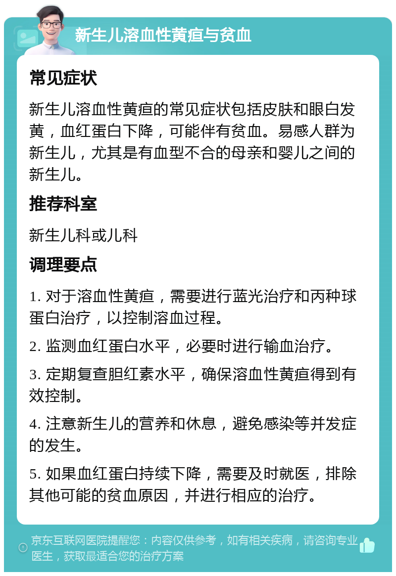 新生儿溶血性黄疸与贫血 常见症状 新生儿溶血性黄疸的常见症状包括皮肤和眼白发黄，血红蛋白下降，可能伴有贫血。易感人群为新生儿，尤其是有血型不合的母亲和婴儿之间的新生儿。 推荐科室 新生儿科或儿科 调理要点 1. 对于溶血性黄疸，需要进行蓝光治疗和丙种球蛋白治疗，以控制溶血过程。 2. 监测血红蛋白水平，必要时进行输血治疗。 3. 定期复查胆红素水平，确保溶血性黄疸得到有效控制。 4. 注意新生儿的营养和休息，避免感染等并发症的发生。 5. 如果血红蛋白持续下降，需要及时就医，排除其他可能的贫血原因，并进行相应的治疗。