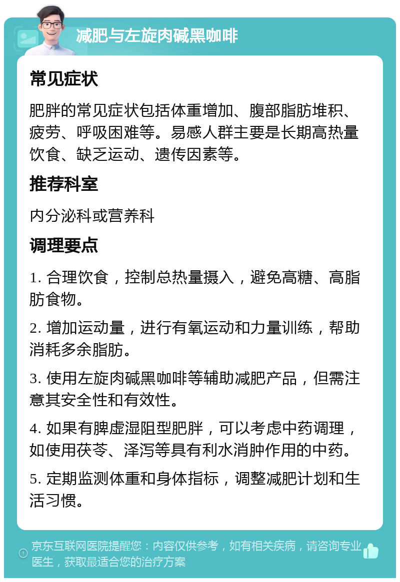 减肥与左旋肉碱黑咖啡 常见症状 肥胖的常见症状包括体重增加、腹部脂肪堆积、疲劳、呼吸困难等。易感人群主要是长期高热量饮食、缺乏运动、遗传因素等。 推荐科室 内分泌科或营养科 调理要点 1. 合理饮食，控制总热量摄入，避免高糖、高脂肪食物。 2. 增加运动量，进行有氧运动和力量训练，帮助消耗多余脂肪。 3. 使用左旋肉碱黑咖啡等辅助减肥产品，但需注意其安全性和有效性。 4. 如果有脾虚湿阻型肥胖，可以考虑中药调理，如使用茯苓、泽泻等具有利水消肿作用的中药。 5. 定期监测体重和身体指标，调整减肥计划和生活习惯。