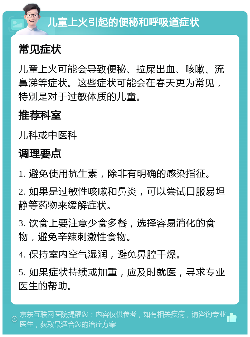 儿童上火引起的便秘和呼吸道症状 常见症状 儿童上火可能会导致便秘、拉屎出血、咳嗽、流鼻涕等症状。这些症状可能会在春天更为常见，特别是对于过敏体质的儿童。 推荐科室 儿科或中医科 调理要点 1. 避免使用抗生素，除非有明确的感染指征。 2. 如果是过敏性咳嗽和鼻炎，可以尝试口服易坦静等药物来缓解症状。 3. 饮食上要注意少食多餐，选择容易消化的食物，避免辛辣刺激性食物。 4. 保持室内空气湿润，避免鼻腔干燥。 5. 如果症状持续或加重，应及时就医，寻求专业医生的帮助。