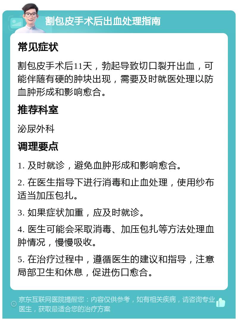 割包皮手术后出血处理指南 常见症状 割包皮手术后11天，勃起导致切口裂开出血，可能伴随有硬的肿块出现，需要及时就医处理以防血肿形成和影响愈合。 推荐科室 泌尿外科 调理要点 1. 及时就诊，避免血肿形成和影响愈合。 2. 在医生指导下进行消毒和止血处理，使用纱布适当加压包扎。 3. 如果症状加重，应及时就诊。 4. 医生可能会采取消毒、加压包扎等方法处理血肿情况，慢慢吸收。 5. 在治疗过程中，遵循医生的建议和指导，注意局部卫生和休息，促进伤口愈合。