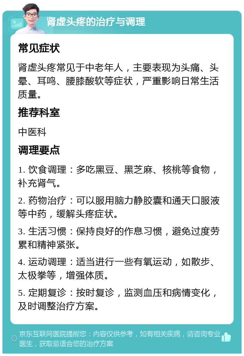 肾虚头疼的治疗与调理 常见症状 肾虚头疼常见于中老年人，主要表现为头痛、头晕、耳鸣、腰膝酸软等症状，严重影响日常生活质量。 推荐科室 中医科 调理要点 1. 饮食调理：多吃黑豆、黑芝麻、核桃等食物，补充肾气。 2. 药物治疗：可以服用脑力静胶囊和通天口服液等中药，缓解头疼症状。 3. 生活习惯：保持良好的作息习惯，避免过度劳累和精神紧张。 4. 运动调理：适当进行一些有氧运动，如散步、太极拳等，增强体质。 5. 定期复诊：按时复诊，监测血压和病情变化，及时调整治疗方案。