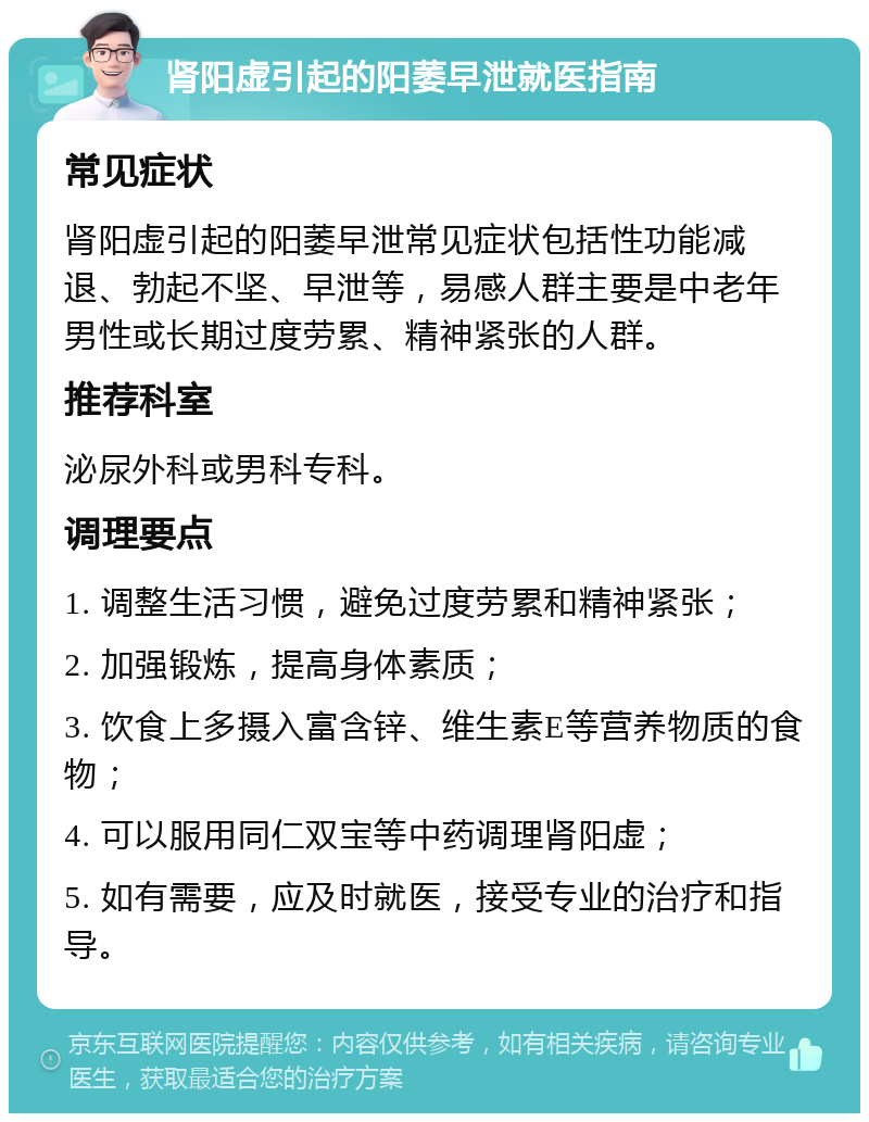 肾阳虚引起的阳萎早泄就医指南 常见症状 肾阳虚引起的阳萎早泄常见症状包括性功能减退、勃起不坚、早泄等，易感人群主要是中老年男性或长期过度劳累、精神紧张的人群。 推荐科室 泌尿外科或男科专科。 调理要点 1. 调整生活习惯，避免过度劳累和精神紧张； 2. 加强锻炼，提高身体素质； 3. 饮食上多摄入富含锌、维生素E等营养物质的食物； 4. 可以服用同仁双宝等中药调理肾阳虚； 5. 如有需要，应及时就医，接受专业的治疗和指导。