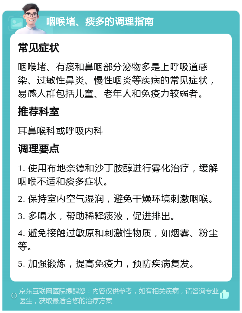 咽喉堵、痰多的调理指南 常见症状 咽喉堵、有痰和鼻咽部分泌物多是上呼吸道感染、过敏性鼻炎、慢性咽炎等疾病的常见症状，易感人群包括儿童、老年人和免疫力较弱者。 推荐科室 耳鼻喉科或呼吸内科 调理要点 1. 使用布地奈德和沙丁胺醇进行雾化治疗，缓解咽喉不适和痰多症状。 2. 保持室内空气湿润，避免干燥环境刺激咽喉。 3. 多喝水，帮助稀释痰液，促进排出。 4. 避免接触过敏原和刺激性物质，如烟雾、粉尘等。 5. 加强锻炼，提高免疫力，预防疾病复发。