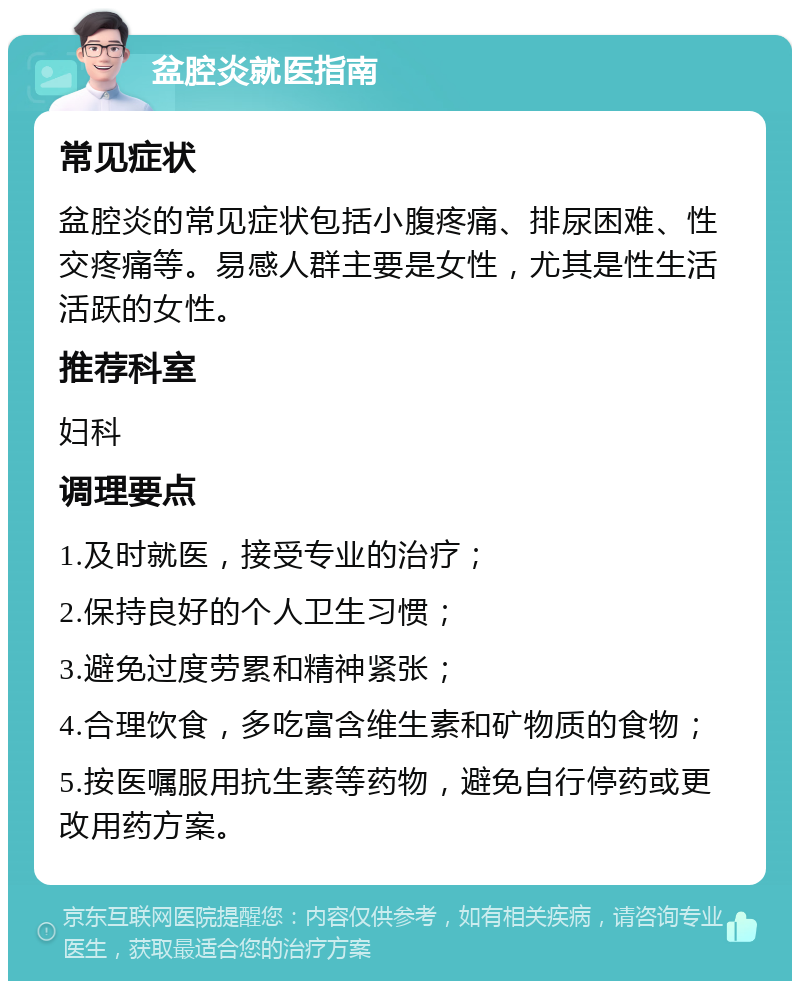 盆腔炎就医指南 常见症状 盆腔炎的常见症状包括小腹疼痛、排尿困难、性交疼痛等。易感人群主要是女性，尤其是性生活活跃的女性。 推荐科室 妇科 调理要点 1.及时就医，接受专业的治疗； 2.保持良好的个人卫生习惯； 3.避免过度劳累和精神紧张； 4.合理饮食，多吃富含维生素和矿物质的食物； 5.按医嘱服用抗生素等药物，避免自行停药或更改用药方案。